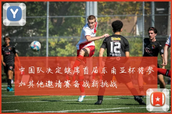 中国队决定缺席首届东南亚杯将参加其他邀请赛备战新挑战