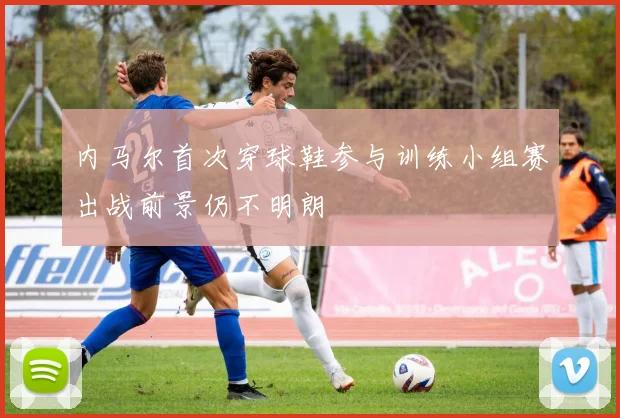 内马尔首次穿球鞋参与训练小组赛出战前景仍不明朗