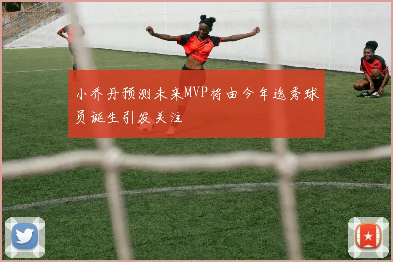 小乔丹预测未来MVP将由今年选秀球员诞生引发关注