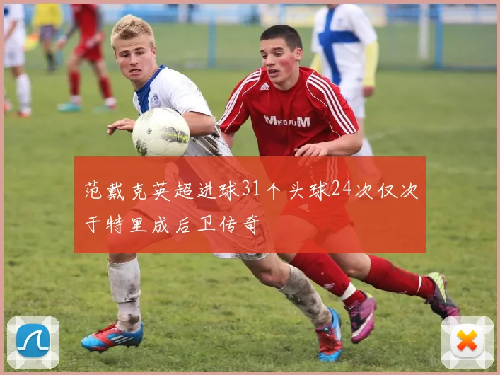范戴克英超进球31个头球24次仅次于特里成后卫传奇
