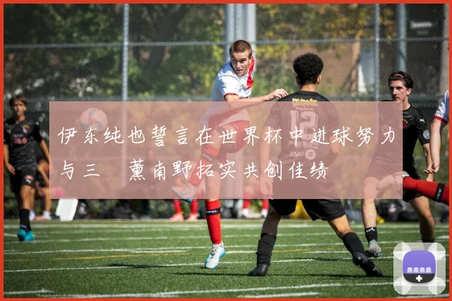 伊东纯也誓言在世界杯中进球努力与三笘薰南野拓实共创佳绩