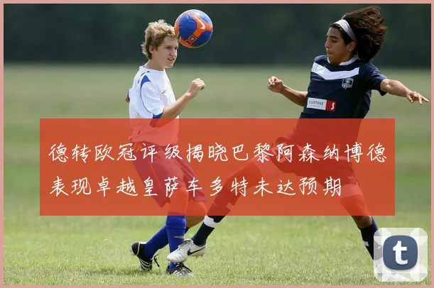 德转欧冠评级揭晓巴黎阿森纳博德表现卓越皇萨车多特未达预期