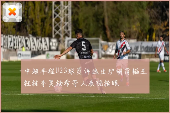 中超半程U23球员评选出炉胡荷韬王钰栋李昊杨希等人表现抢眼