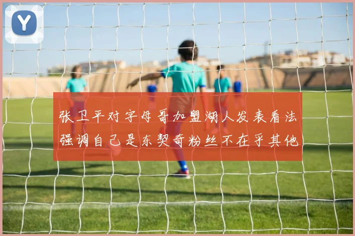 张卫平对字母哥加盟湖人发表看法强调自己是东契奇粉丝不在乎其他球员动态