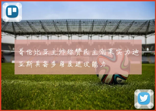 哥伦比亚主帅称赞民主刚果实力迪亚斯具备多角度进攻能力